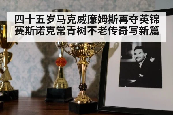 四十五岁马克威廉姆斯再夺英锦赛斯诺克常青树不老传奇写新篇