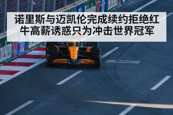 诺里斯与迈凯伦完成续约拒绝红牛高薪诱惑只为冲击世界冠军